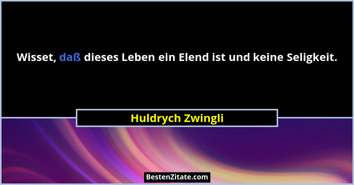 Wisset, daß dieses Leben ein Elend ist und keine Seligkeit.... - Huldrych Zwingli