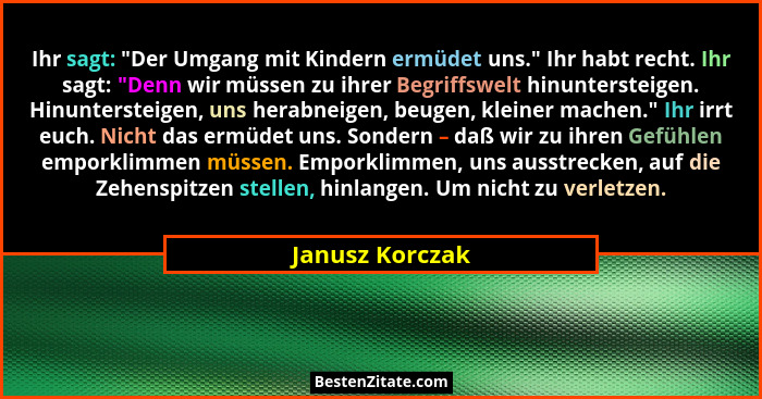 Ihr sagt: "Der Umgang mit Kindern ermüdet uns." Ihr habt recht. Ihr sagt: "Denn wir müssen zu ihrer Begriffswelt hinunter... - Janusz Korczak