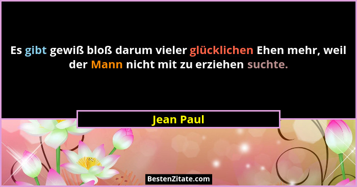Es gibt gewiß bloß darum vieler glücklichen Ehen mehr, weil der Mann nicht mit zu erziehen suchte.... - Jean Paul