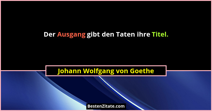 Der Ausgang gibt den Taten ihre Titel.... - Johann Wolfgang von Goethe