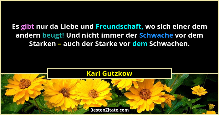 Es gibt nur da Liebe und Freundschaft, wo sich einer dem andern beugt! Und nicht immer der Schwache vor dem Starken – auch der Starke v... - Karl Gutzkow