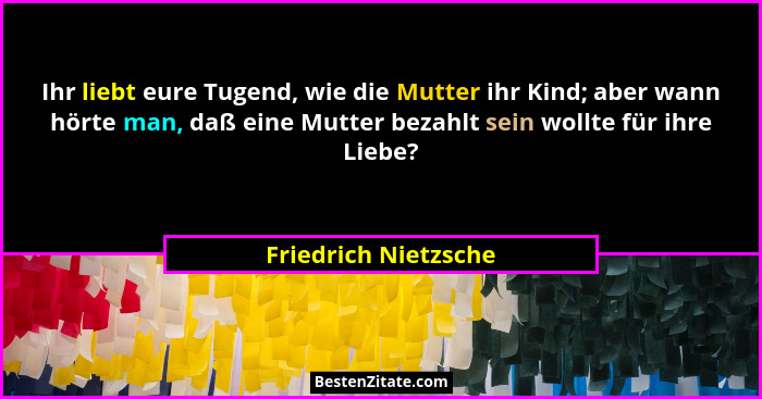 Ihr liebt eure Tugend, wie die Mutter ihr Kind; aber wann hörte man, daß eine Mutter bezahlt sein wollte für ihre Liebe?... - Friedrich Nietzsche
