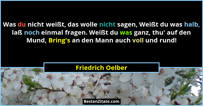 Was du nicht weißt, das wolle nicht sagen, Weißt du was halb, laß noch einmal fragen. Weißt du was ganz, thu' auf den Mund, Bri... - Friedrich Oelber