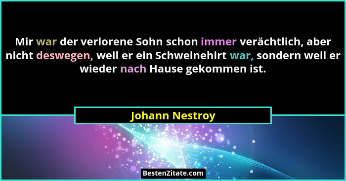 Mir war der verlorene Sohn schon immer verächtlich, aber nicht deswegen, weil er ein Schweinehirt war, sondern weil er wieder nach Ha... - Johann Nestroy