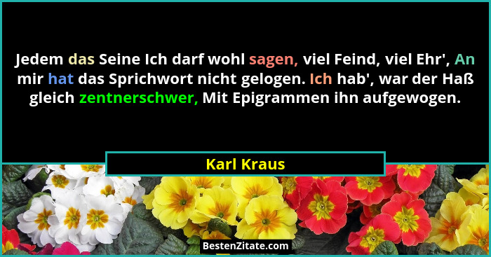 Jedem das Seine Ich darf wohl sagen, viel Feind, viel Ehr', An mir hat das Sprichwort nicht gelogen. Ich hab', war der Haß gleich... - Karl Kraus