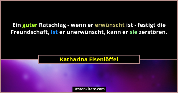 Ein guter Ratschlag - wenn er erwünscht ist - festigt die Freundschaft, ist er unerwünscht, kann er sie zerstören.... - Katharina Eisenlöffel