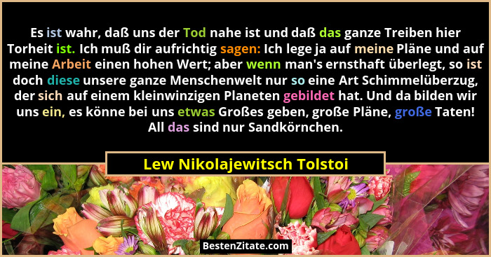 Es ist wahr, daß uns der Tod nahe ist und daß das ganze Treiben hier Torheit ist. Ich muß dir aufrichtig sagen: Ich lege... - Lew Nikolajewitsch Tolstoi