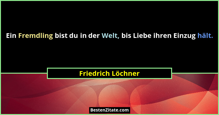Ein Fremdling bist du in der Welt, bis Liebe ihren Einzug hält.... - Friedrich Löchner