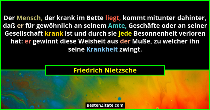 Der Mensch, der krank im Bette liegt, kommt mitunter dahinter, daß er für gewöhnlich an seinem Amte, Geschäfte oder an seiner Ge... - Friedrich Nietzsche