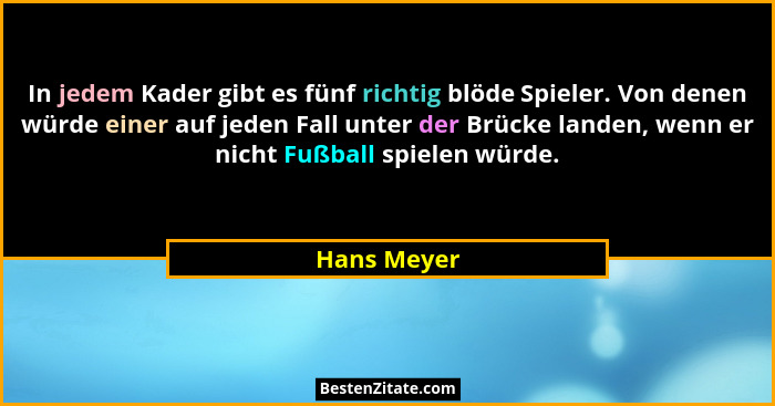In jedem Kader gibt es fünf richtig blöde Spieler. Von denen würde einer auf jeden Fall unter der Brücke landen, wenn er nicht Fußball sp... - Hans Meyer
