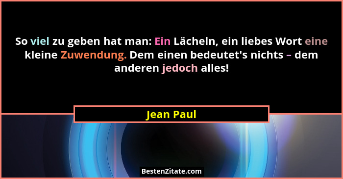 So viel zu geben hat man: Ein Lächeln, ein liebes Wort eine kleine Zuwendung. Dem einen bedeutet's nichts – dem anderen jedoch alles!... - Jean Paul