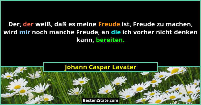 Der, der weiß, daß es meine Freude ist, Freude zu machen, wird mir noch manche Freude, an die ich vorher nicht denken kann, be... - Johann Caspar Lavater