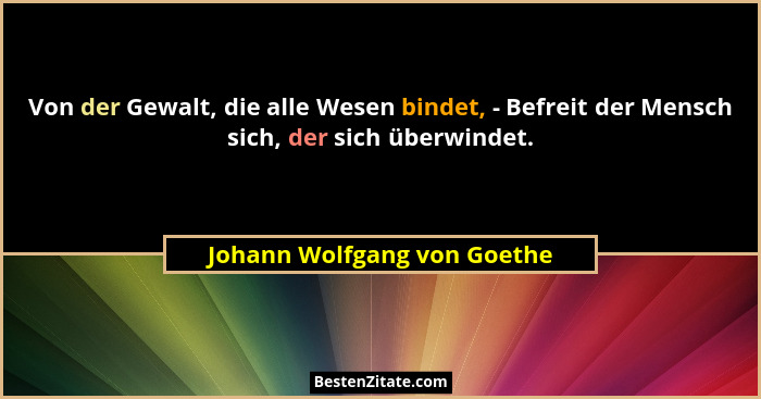 Von der Gewalt, die alle Wesen bindet, - Befreit der Mensch sich, der sich überwindet.... - Johann Wolfgang von Goethe