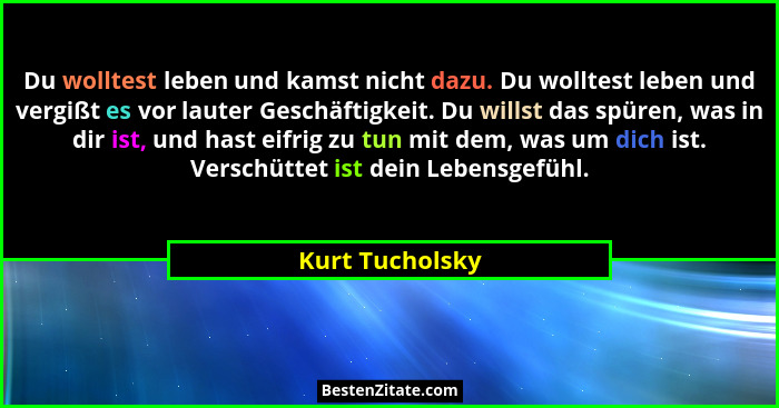 Du wolltest leben und kamst nicht dazu. Du wolltest leben und vergißt es vor lauter Geschäftigkeit. Du willst das spüren, was in dir... - Kurt Tucholsky