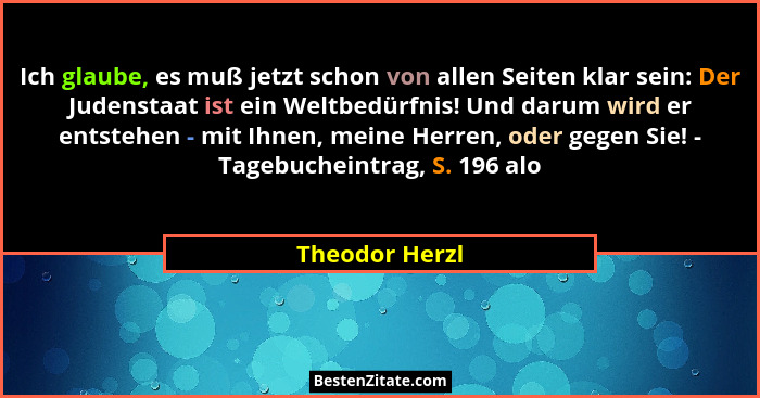 Ich glaube, es muß jetzt schon von allen Seiten klar sein: Der Judenstaat ist ein Weltbedürfnis! Und darum wird er entstehen - mit Ihn... - Theodor Herzl