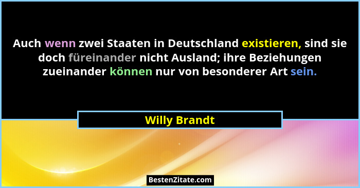 Auch wenn zwei Staaten in Deutschland existieren, sind sie doch füreinander nicht Ausland; ihre Beziehungen zueinander können nur von b... - Willy Brandt