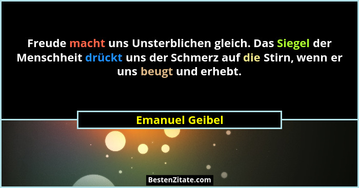 Freude macht uns Unsterblichen gleich. Das Siegel der Menschheit drückt uns der Schmerz auf die Stirn, wenn er uns beugt und erhebt.... - Emanuel Geibel