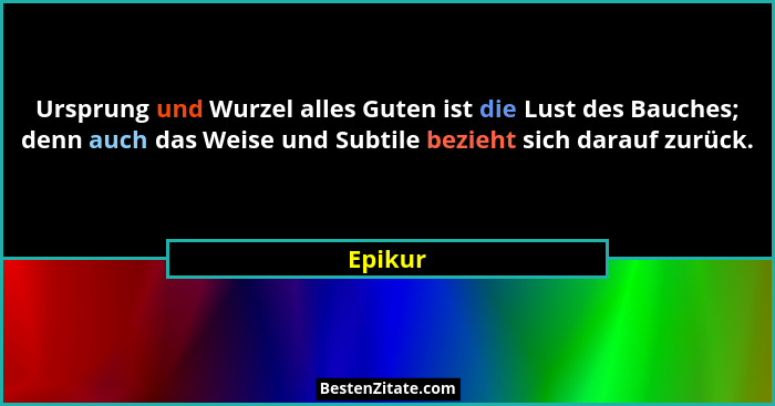Ursprung und Wurzel alles Guten ist die Lust des Bauches; denn auch das Weise und Subtile bezieht sich darauf zurück.... - Epikur