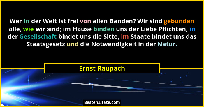 Wer in der Welt ist frei von allen Banden? Wir sind gebunden alle, wie wir sind; im Hause binden uns der Liebe Pflichten, in der Gesel... - Ernst Raupach