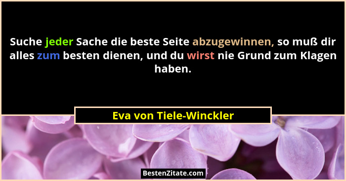 Suche jeder Sache die beste Seite abzugewinnen, so muß dir alles zum besten dienen, und du wirst nie Grund zum Klagen haben.... - Eva von Tiele-Winckler