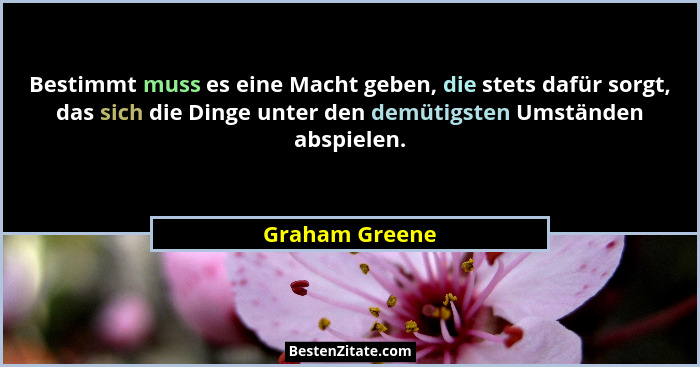 Bestimmt muss es eine Macht geben, die stets dafür sorgt, das sich die Dinge unter den demütigsten Umständen abspielen.... - Graham Greene