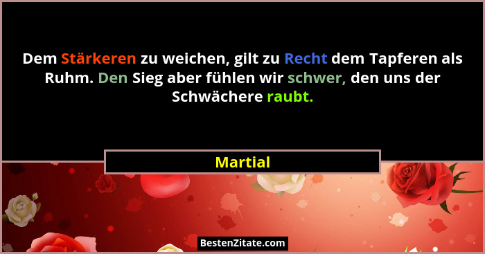 Dem Stärkeren zu weichen, gilt zu Recht dem Tapferen als Ruhm. Den Sieg aber fühlen wir schwer, den uns der Schwächere raubt.... - Martial