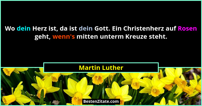 Wo dein Herz ist, da ist dein Gott. Ein Christenherz auf Rosen geht, wenn's mitten unterm Kreuze steht.... - Martin Luther