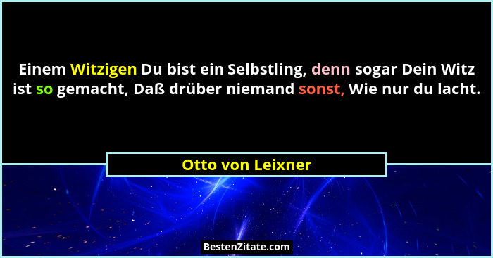 Einem Witzigen Du bist ein Selbstling, denn sogar Dein Witz ist so gemacht, Daß drüber niemand sonst, Wie nur du lacht.... - Otto von Leixner
