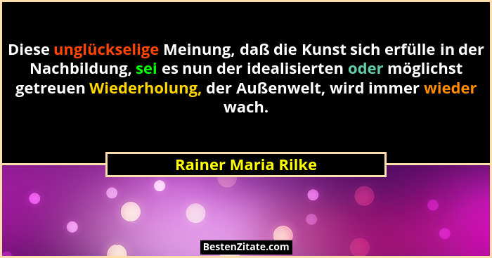Diese unglückselige Meinung, daß die Kunst sich erfülle in der Nachbildung, sei es nun der idealisierten oder möglichst getreuen... - Rainer Maria Rilke