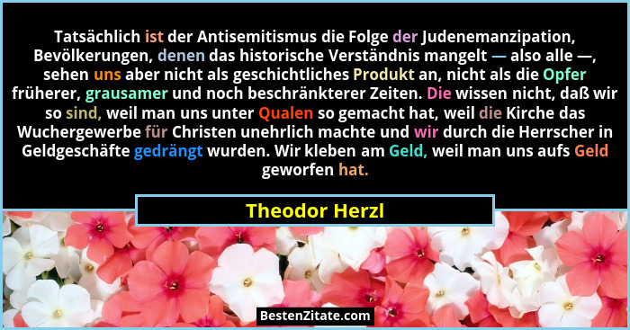 Tatsächlich ist der Antisemitismus die Folge der Judenemanzipation, Bevölkerungen, denen das historische Verständnis mangelt — also al... - Theodor Herzl