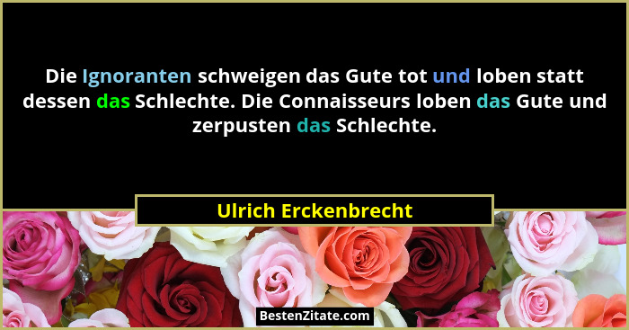 Die Ignoranten schweigen das Gute tot und loben statt dessen das Schlechte. Die Connaisseurs loben das Gute und zerpusten das Sc... - Ulrich Erckenbrecht