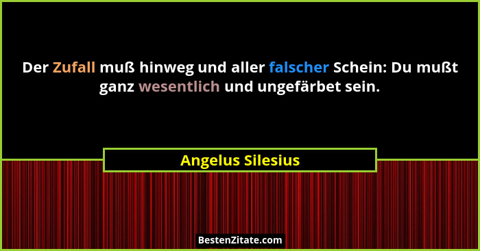 Der Zufall muß hinweg und aller falscher Schein: Du mußt ganz wesentlich und ungefärbet sein.... - Angelus Silesius