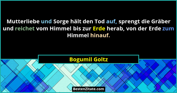 Mutterliebe und Sorge hält den Tod auf, sprengt die Gräber und reichet vom Himmel bis zur Erde herab, von der Erde zum Himmel hinauf.... - Bogumil Goltz