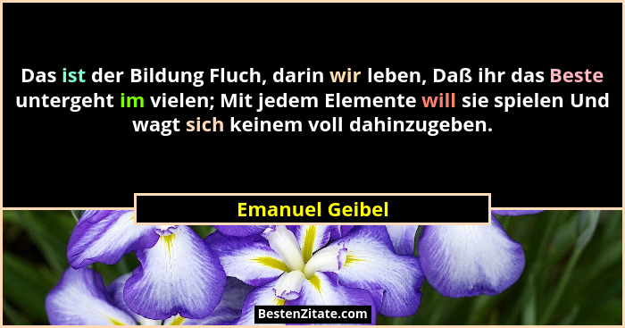 Das ist der Bildung Fluch, darin wir leben, Daß ihr das Beste untergeht im vielen; Mit jedem Elemente will sie spielen Und wagt sich... - Emanuel Geibel