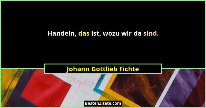Handeln, das ist, wozu wir da sind.... - Johann Gottlieb Fichte
