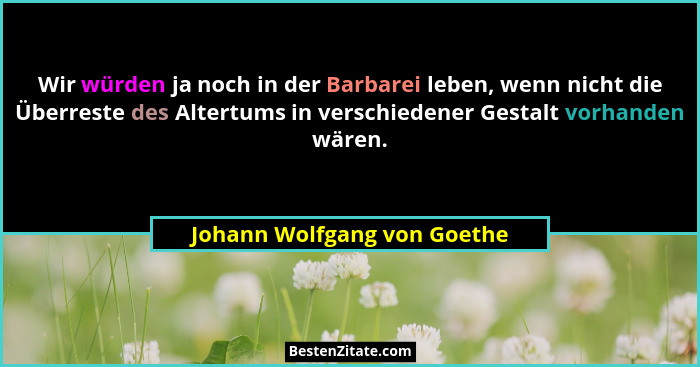 Wir würden ja noch in der Barbarei leben, wenn nicht die Überreste des Altertums in verschiedener Gestalt vorhanden wären... - Johann Wolfgang von Goethe