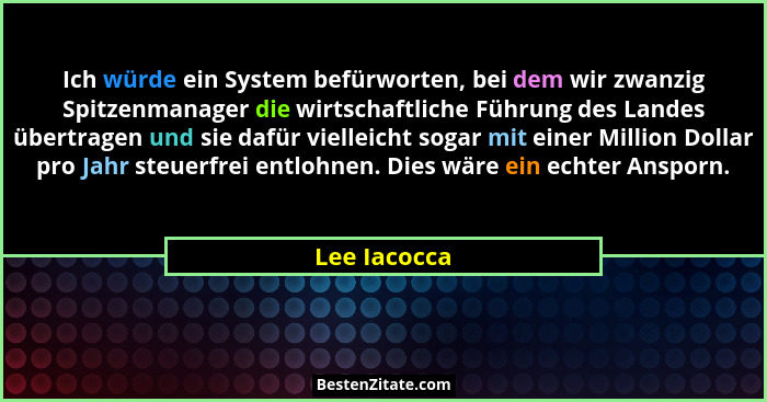 Ich würde ein System befürworten, bei dem wir zwanzig Spitzenmanager die wirtschaftliche Führung des Landes übertragen und sie dafür vie... - Lee Iacocca