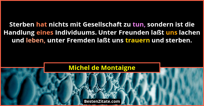 Sterben hat nichts mit Gesellschaft zu tun, sondern ist die Handlung eines Individuums. Unter Freunden laßt uns lachen und leben... - Michel de Montaigne