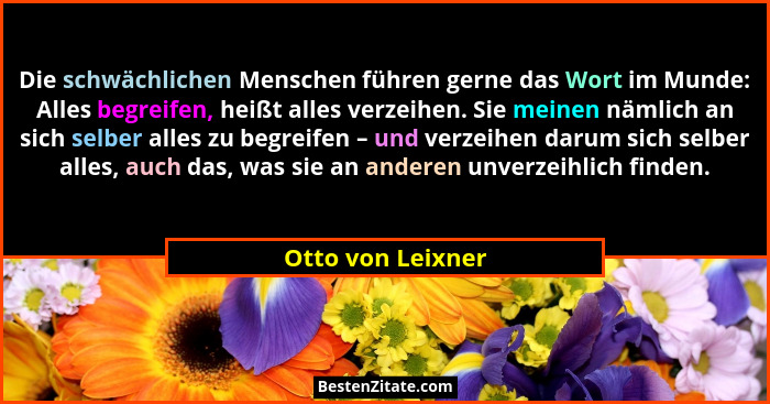 Die schwächlichen Menschen führen gerne das Wort im Munde: Alles begreifen, heißt alles verzeihen. Sie meinen nämlich an sich selbe... - Otto von Leixner