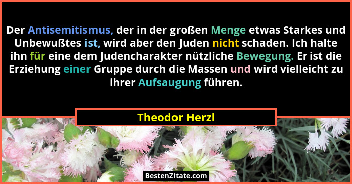Der Antisemitismus, der in der großen Menge etwas Starkes und Unbewußtes ist, wird aber den Juden nicht schaden. Ich halte ihn für ein... - Theodor Herzl