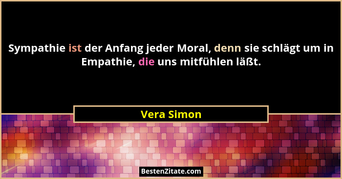 Sympathie ist der Anfang jeder Moral, denn sie schlägt um in Empathie, die uns mitfühlen läßt.... - Vera Simon