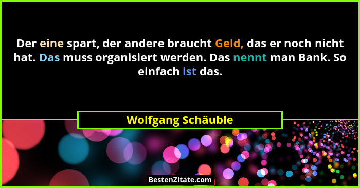 Der eine spart, der andere braucht Geld, das er noch nicht hat. Das muss organisiert werden. Das nennt man Bank. So einfach ist da... - Wolfgang Schäuble