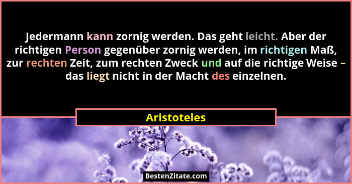 Jedermann kann zornig werden. Das geht leicht. Aber der richtigen Person gegenüber zornig werden, im richtigen Maß, zur rechten Zeit, zu... - Aristoteles