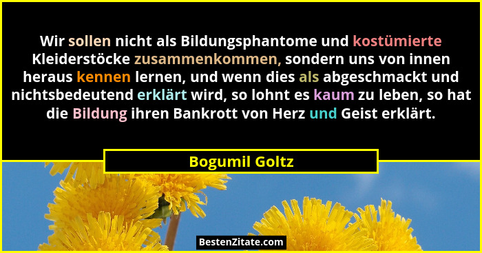 Wir sollen nicht als Bildungsphantome und kostümierte Kleiderstöcke zusammenkommen, sondern uns von innen heraus kennen lernen, und we... - Bogumil Goltz