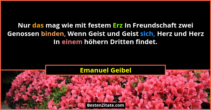 Nur das mag wie mit festem Erz In Freundschaft zwei Genossen binden, Wenn Geist und Geist sich, Herz und Herz In einem höhern Dritten... - Emanuel Geibel