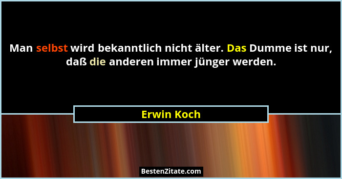 Man selbst wird bekanntlich nicht älter. Das Dumme ist nur, daß die anderen immer jünger werden.... - Erwin Koch