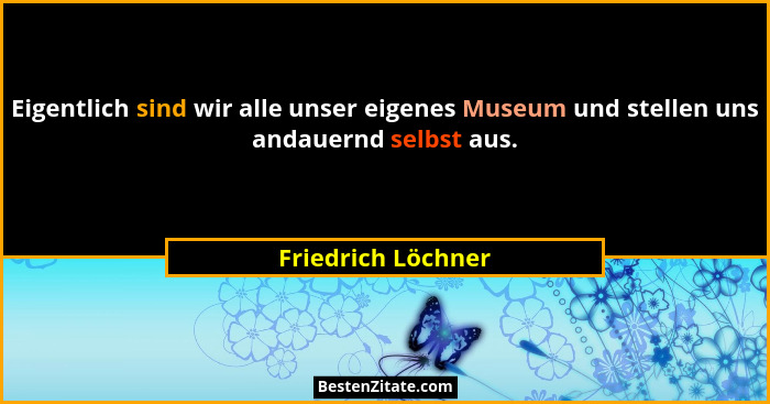 Eigentlich sind wir alle unser eigenes Museum und stellen uns andauernd selbst aus.... - Friedrich Löchner