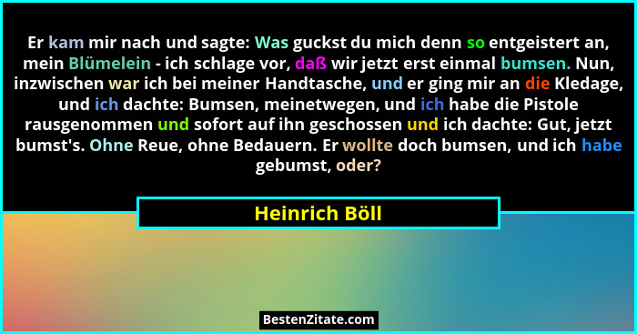 Er kam mir nach und sagte: Was guckst du mich denn so entgeistert an, mein Blümelein - ich schlage vor, daß wir jetzt erst einmal bums... - Heinrich Böll
