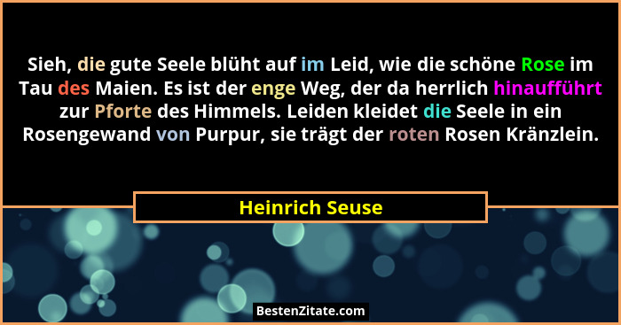 Sieh, die gute Seele blüht auf im Leid, wie die schöne Rose im Tau des Maien. Es ist der enge Weg, der da herrlich hinaufführt zur Pf... - Heinrich Seuse