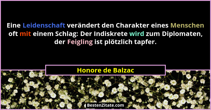 Eine Leidenschaft verändert den Charakter eines Menschen oft mit einem Schlag: Der Indiskrete wird zum Diplomaten, der Feigling ist... - Honore de Balzac